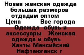 Новая женская одежда больших размеров (отдадим оптом)   › Цена ­ 500 - Все города Одежда, обувь и аксессуары » Женская одежда и обувь   . Ханты-Мансийский,Нефтеюганск г.